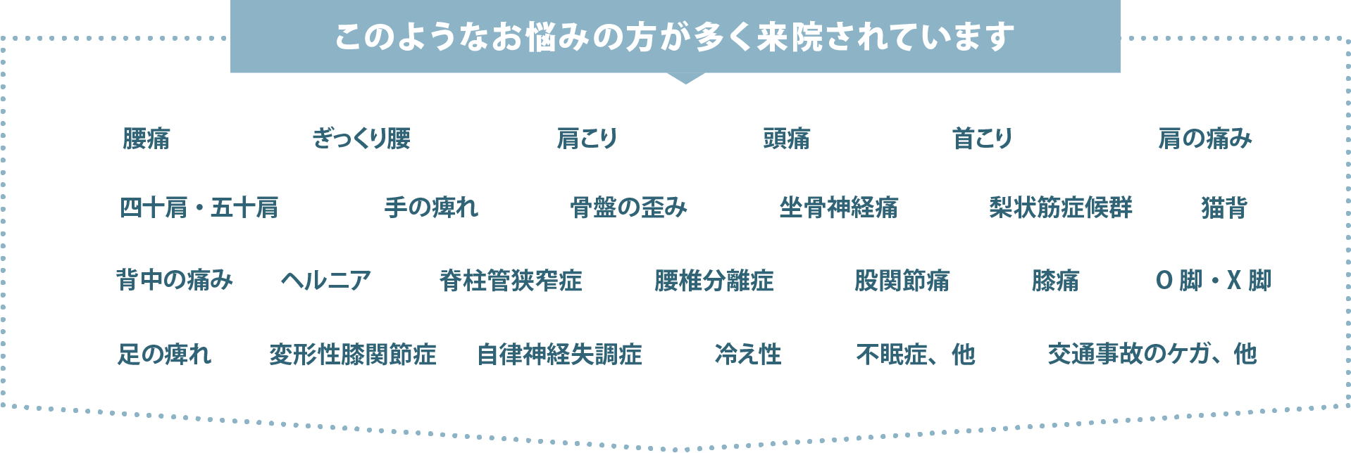 腰痛・肩こり・頭痛・首こり・寝違え・四十肩・五十肩・手の痺れ・腱鞘炎・野球肘・ゴルフ肘・テニス肘・背中の痛み・側弯症・肋間神経痛・骨盤の歪み・ぎっくり腰・坐骨神経痛・梨状筋症候群・ヘルニア・脊柱管狭窄症・すべり症・股関節痛・膝痛・ジャンパー膝・足の痺れ・足底筋膜炎・自律神経失調症・冷え性・不眠症・交通事故のケガ、他